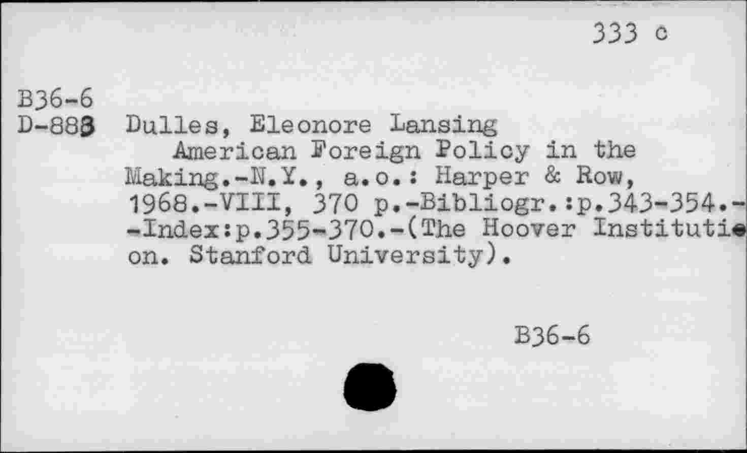 ﻿333 C
B36-6
D-883 Dulles, Eleonore Lansing
American Foreign Policy in the Making.-N.Y., a.o.: Harper & Row, 1968.-VIII, 370 p.-Bibliogr.:p.343-354. -Index:p.355-370.-(The Hoover Instituti on. Stanford University).
B36-6